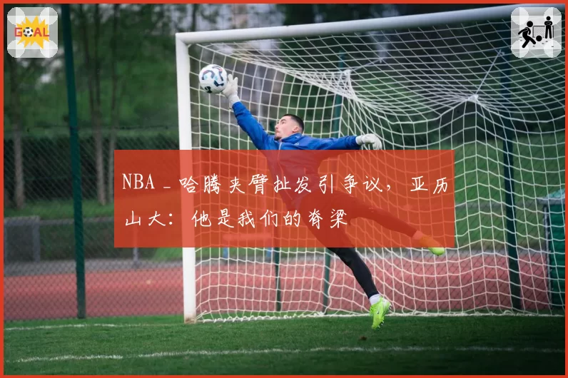 NBA _ 哈腾夹臂扯发引争议，亚历山大：他是我们的脊梁