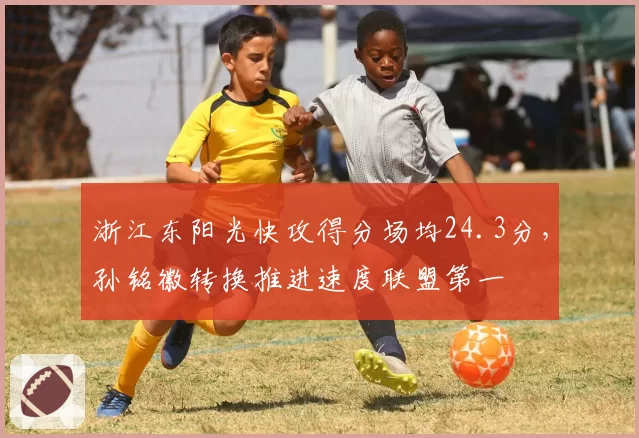 浙江东阳光快攻得分场均24.3分，孙铭徽转换推进速度联盟第一
