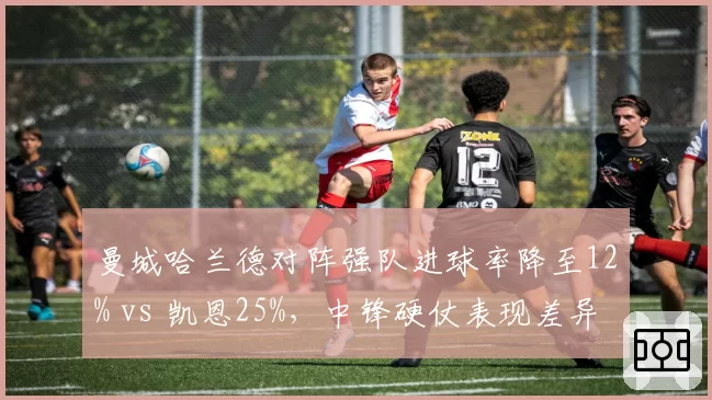 曼城哈兰德对阵强队进球率降至12% vs 凯恩25%,中锋硬仗表现差异解析