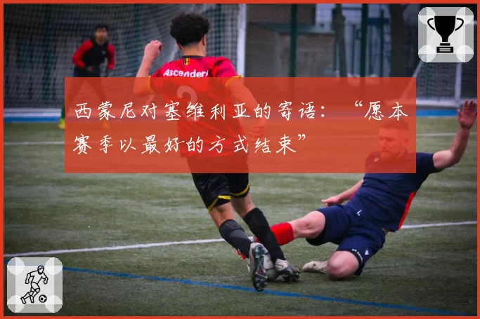 西蒙尼对塞维利亚的寄语:“愿本赛季以最好的方式结束”