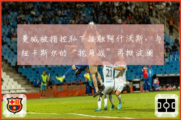 曼城被指控私下接触阿什沃斯，与纽卡斯尔的“挖角战”再掀波澜