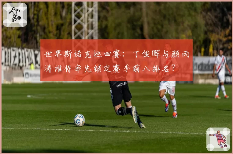 世界斯诺克巡回赛：丁俊晖与颜丙涛谁将率先锁定赛季前八排名？