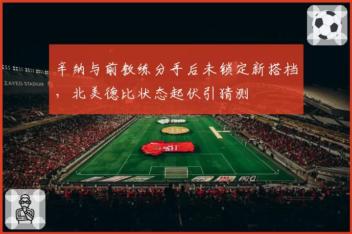 辛纳与前教练分手后未锁定新搭档,北美德比状态起伏引猜测