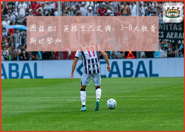 图赫尔:英格兰已定调,3-0大胜哥斯达黎加