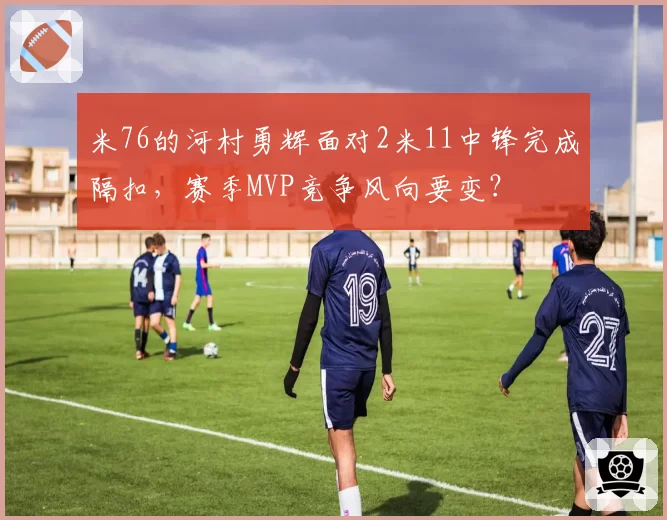 米76的河村勇辉面对2米11中锋完成隔扣,赛季MVP竞争风向要变?