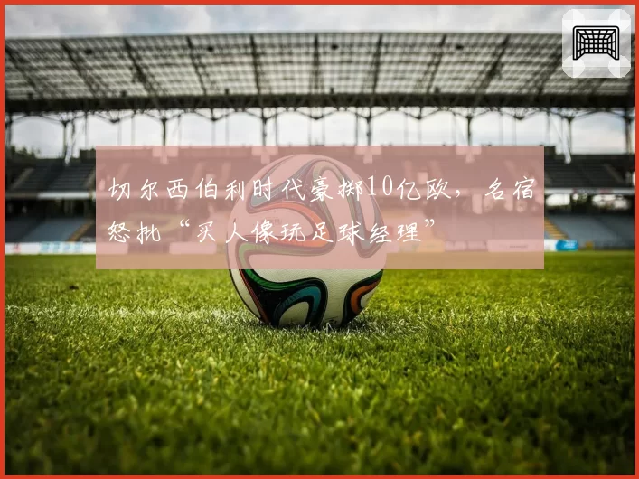 切尔西伯利时代豪掷10亿欧，名宿怒批“买人像玩足球经理”