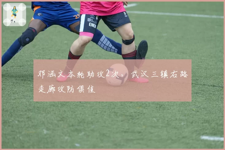 邓涵文本轮助攻2次,武汉三镇右路走廊攻防俱佳