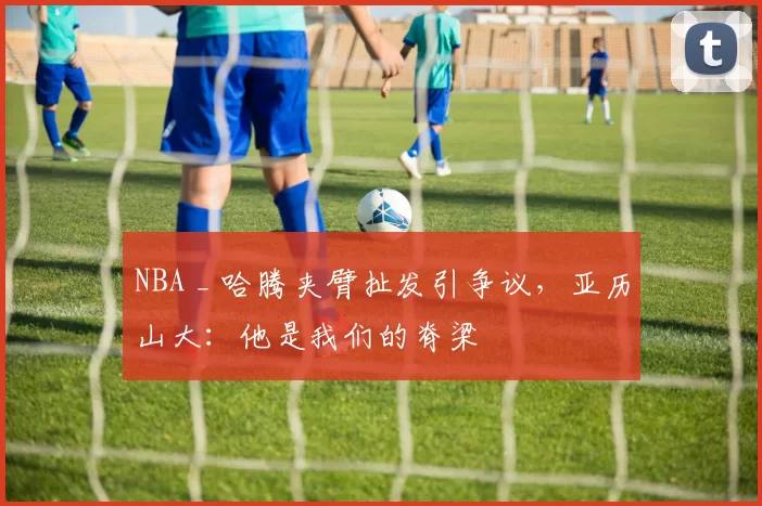 NBA _ 哈腾夹臂扯发引争议,亚历山大:他是我们的脊梁