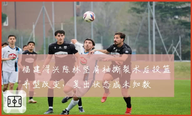 福建浔兴陈林坚肩袖撕裂术后投篮手型改变，复出状态成未知数