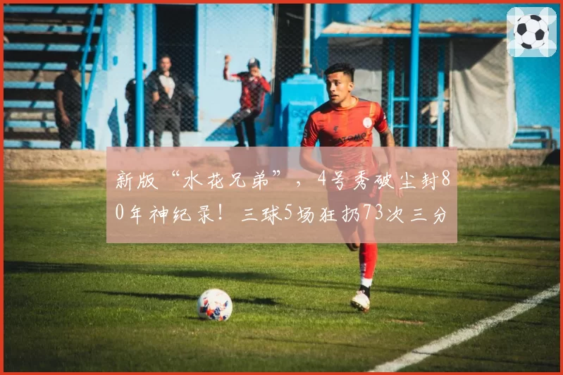 新版“水花兄弟”,4号秀破尘封80年神纪录!三球5场狂扔73次三分