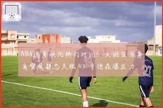 NBA选秀状元热门对比：文班亚马身高臂展静态天赋 vs 亨德森爆发力动态素质