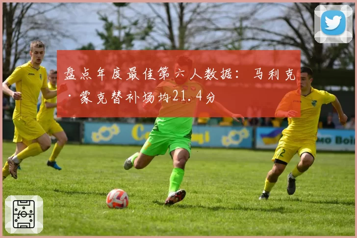 盘点年度最佳第六人数据：马利克·蒙克替补场均21.4分