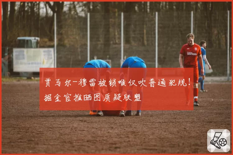 贾马尔-穆雷被锁喉仅吹普通犯规！掘金官推晒图质疑联盟