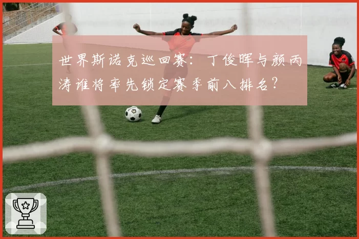 世界斯诺克巡回赛：丁俊晖与颜丙涛谁将率先锁定赛季前八排名？