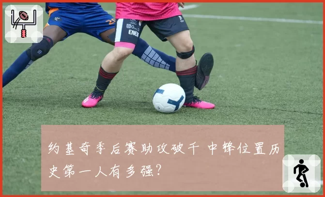 约基奇季后赛助攻破千 中锋位置历史第一人有多强?