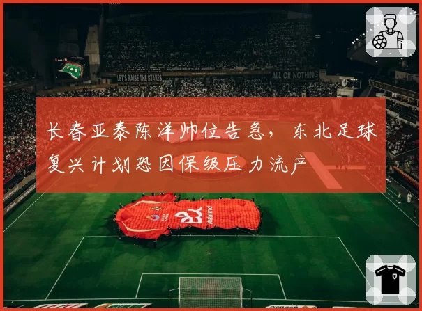长春亚泰陈洋帅位告急，东北足球复兴计划恐因保级压力流产