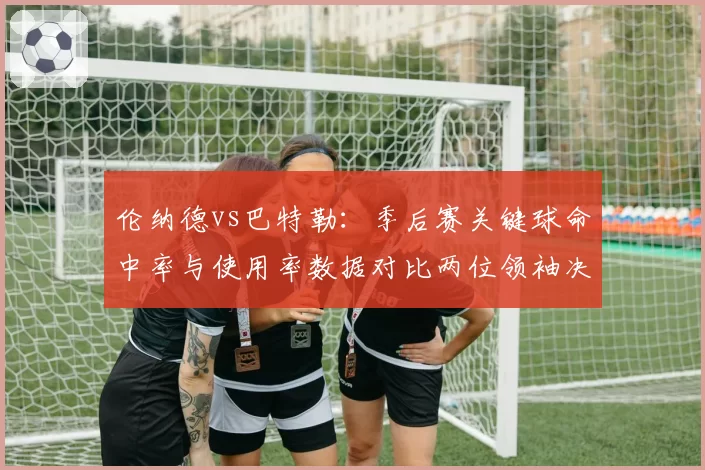 伦纳德vs巴特勒:季后赛关键球命中率与使用率数据对比两位领袖决胜能力