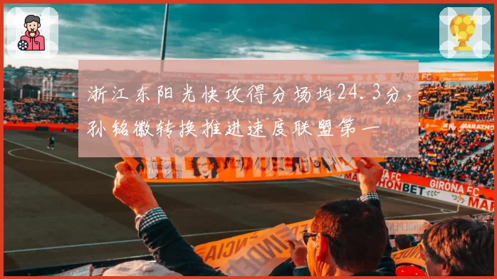浙江东阳光快攻得分场均24.3分，孙铭徽转换推进速度联盟第一