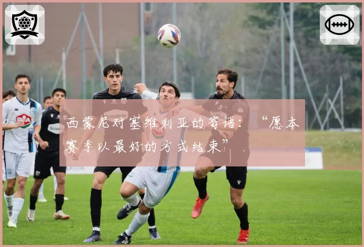 西蒙尼对塞维利亚的寄语：“愿本赛季以最好的方式结束”