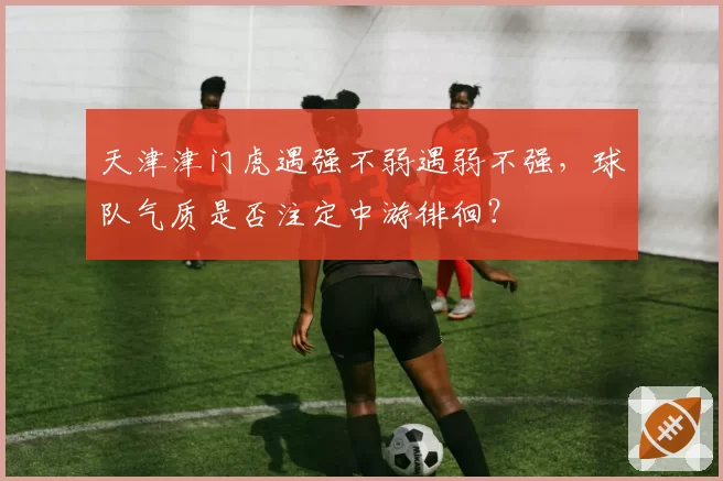天津津门虎遇强不弱遇弱不强,球队气质是否注定中游徘徊?