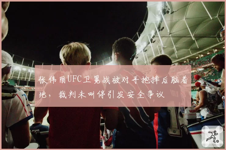 张伟丽UFC卫冕战被对手抱摔后脑着地,裁判未叫停引发安全争议