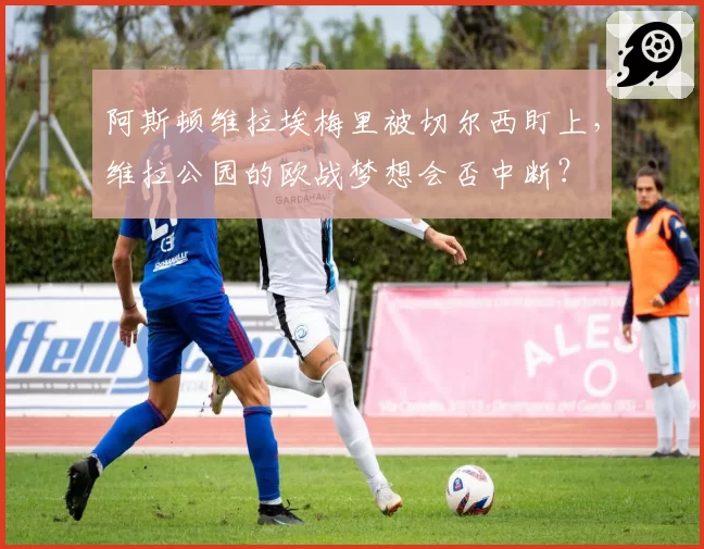 阿斯顿维拉埃梅里被切尔西盯上,维拉公园的欧战梦想会否中断?