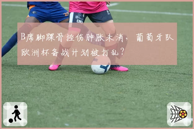 B席脚踝骨挫伤肿胀未消，葡萄牙队欧洲杯备战计划被打乱？
