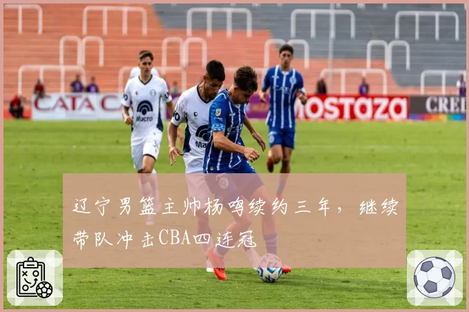辽宁男篮主帅杨鸣续约三年，继续带队冲击CBA四连冠