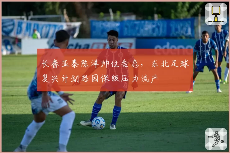 长春亚泰陈洋帅位告急，东北足球复兴计划恐因保级压力流产