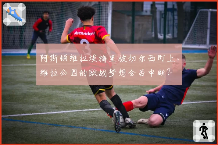 阿斯顿维拉埃梅里被切尔西盯上,维拉公园的欧战梦想会否中断?