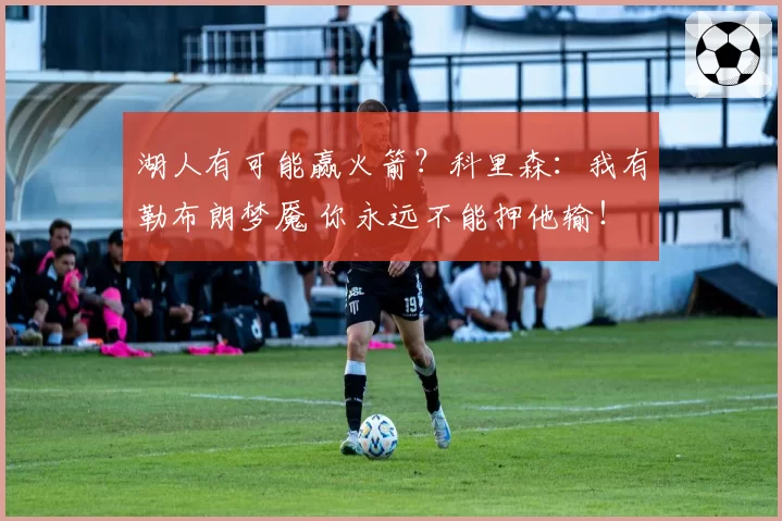 湖人有可能赢火箭？科里森：我有勒布朗梦魇 你永远不能押他输！