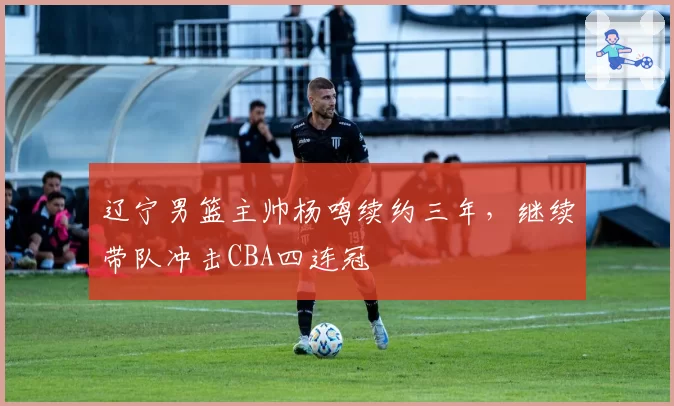 辽宁男篮主帅杨鸣续约三年，继续带队冲击CBA四连冠