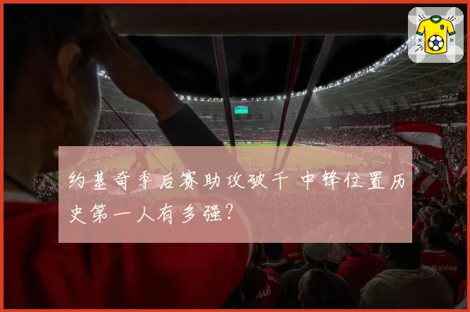 约基奇季后赛助攻破千 中锋位置历史第一人有多强?
