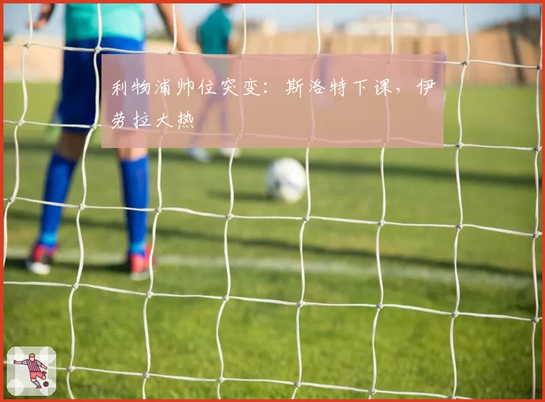 利物浦帅位突变：斯洛特下课，伊劳拉大热