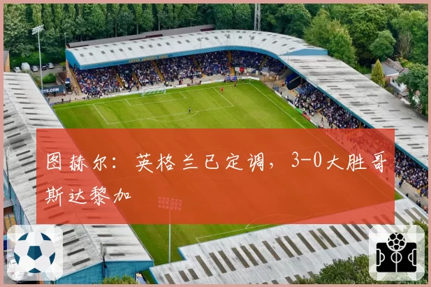 图赫尔:英格兰已定调,3-0大胜哥斯达黎加