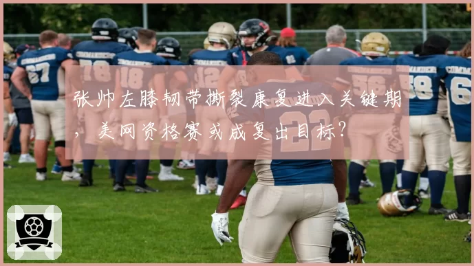 张帅左膝韧带撕裂康复进入关键期,美网资格赛或成复出目标?